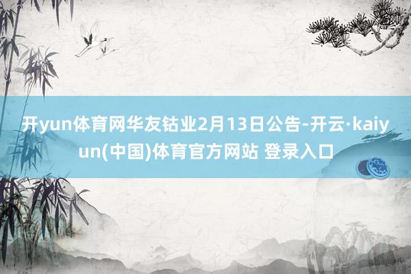开yun体育网　　华友钴业2月13日公告-开云·kaiyun(中国)体育官方网站 登录入口
