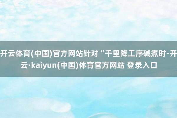开云体育(中国)官方网站针对“千里降工序碱煮时-开云·kaiyun(中国)体育官方网站 登录入口