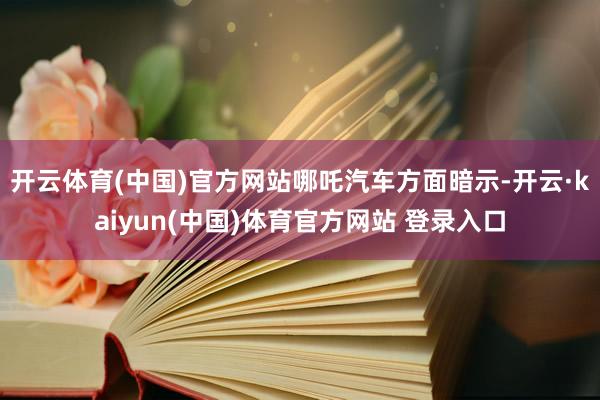 开云体育(中国)官方网站　　哪吒汽车方面暗示-开云·kaiyun(中国)体育官方网站 登录入口