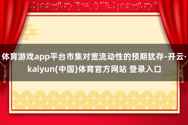 体育游戏app平台市集对宽流动性的预期犹存-开云·kaiyun(中国)体育官方网站 登录入口