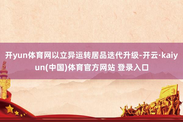 开yun体育网以立异运转居品迭代升级-开云·kaiyun(中国)体育官方网站 登录入口