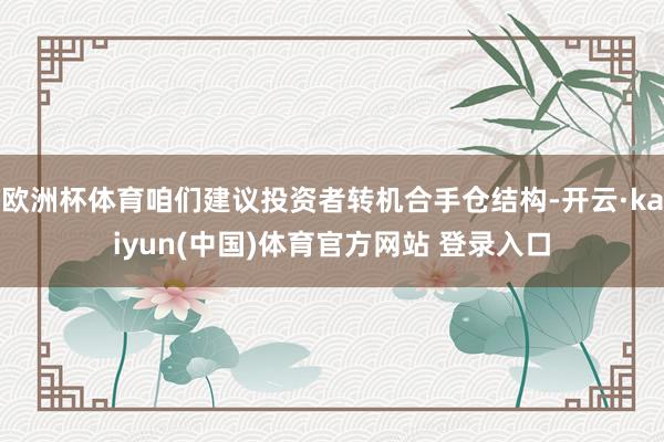 欧洲杯体育咱们建议投资者转机合手仓结构-开云·kaiyun(中国)体育官方网站 登录入口