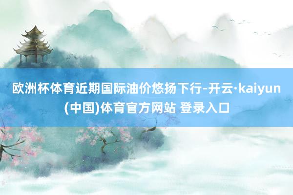 欧洲杯体育近期国际油价悠扬下行-开云·kaiyun(中国)体育官方网站 登录入口