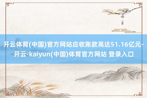 开云体育(中国)官方网站应收账款高达51.16亿元-开云·kaiyun(中国)体育官方网站 登录入口