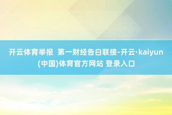 开云体育举报  第一财经告白联接-开云·kaiyun(中国)体育官方网站 登录入口