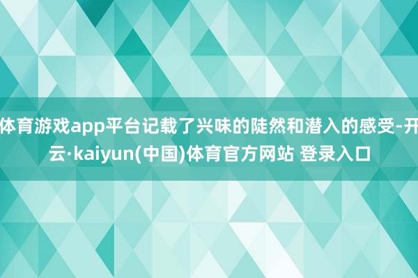 体育游戏app平台记载了兴味的陡然和潜入的感受-开云·kaiyun(中国)体育官方网站 登录入口