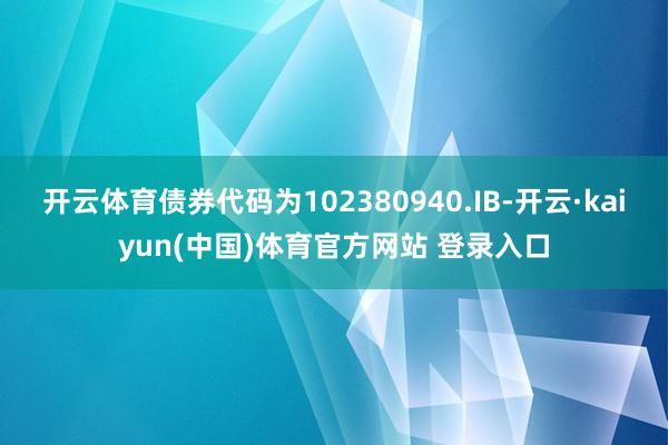 开云体育债券代码为102380940.IB-开云·kaiyun(中国)体育官方网站 登录入口