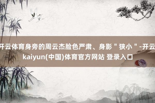 开云体育身旁的周云杰脸色严肃、身影＂狭小＂-开云·kaiyun(中国)体育官方网站 登录入口