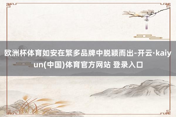 欧洲杯体育如安在繁多品牌中脱颖而出-开云·kaiyun(中国)体育官方网站 登录入口