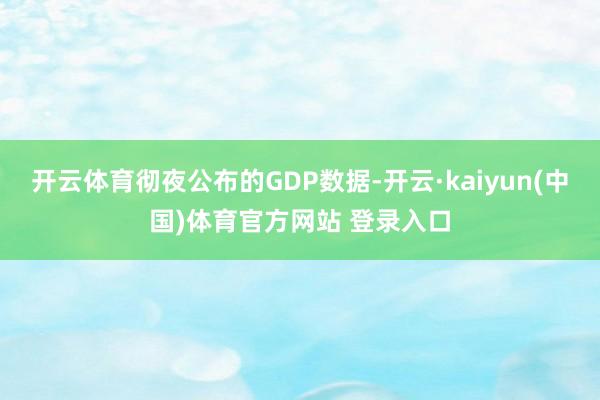 开云体育彻夜公布的GDP数据-开云·kaiyun(中国)体育官方网站 登录入口