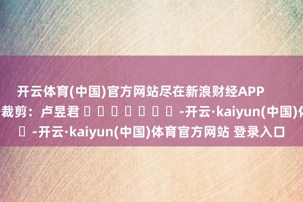 开云体育(中国)官方网站尽在新浪财经APP            						职守裁剪：卢昱君 							-开云·kaiyun(中国)体育官方网站 登录入口