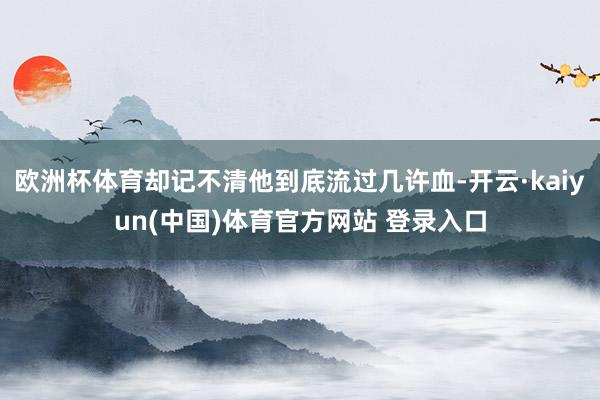 欧洲杯体育却记不清他到底流过几许血-开云·kaiyun(中国)体育官方网站 登录入口