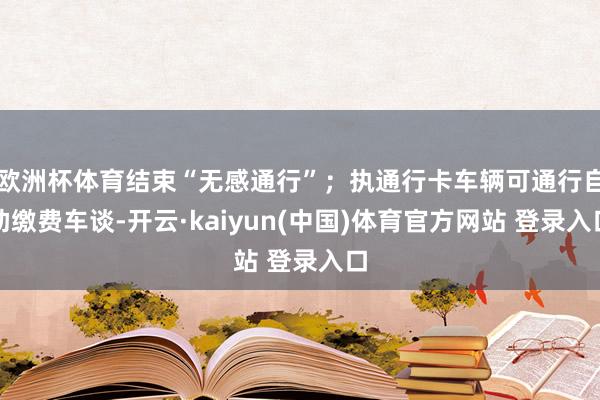 欧洲杯体育结束“无感通行”；执通行卡车辆可通行自助缴费车谈-开云·kaiyun(中国)体育官方网站 登录入口
