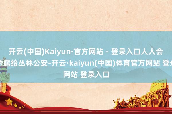开云(中国)Kaiyun·官方网站 - 登录入口人人会主动透露给丛林公安-开云·kaiyun(中国)体育官方网站 登录入口