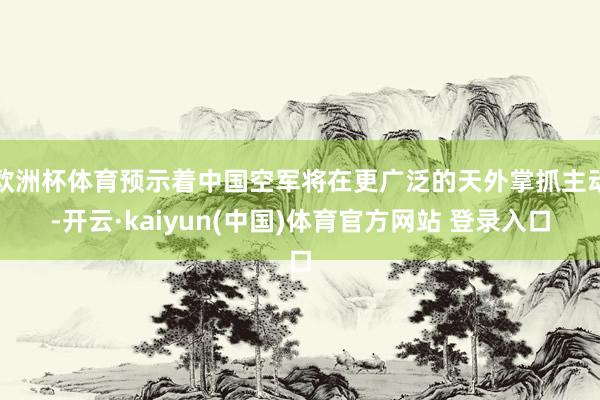 欧洲杯体育预示着中国空军将在更广泛的天外掌抓主动-开云·kaiyun(中国)体育官方网站 登录入口