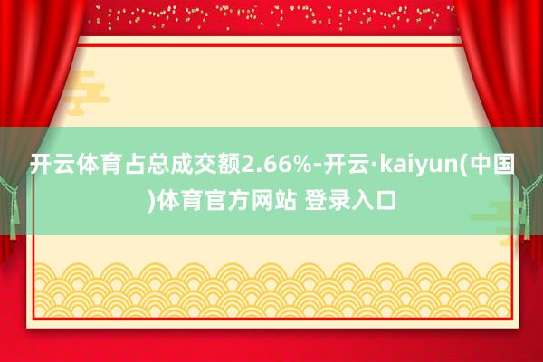 开云体育占总成交额2.66%-开云·kaiyun(中国)体育官方网站 登录入口