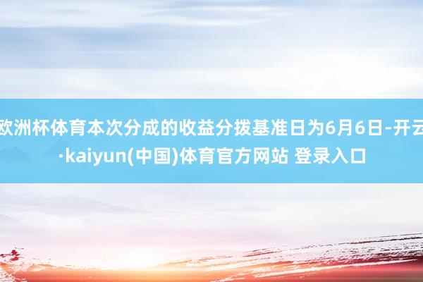 欧洲杯体育本次分成的收益分拨基准日为6月6日-开云·kaiyun(中国)体育官方网站 登录入口