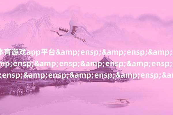 体育游戏app平台&ensp;&ensp;&ensp;&ensp;&ensp;&ensp;&ensp;&ensp;&ensp;&ensp;&ensp;&ensp;&ensp;&ensp;&ensp;&ensp;&ensp;&ensp;&ensp;&ensp;&ensp;&ensp;&ensp;&ensp;&ensp;&ensp;&ensp;&ensp;&ensp;&ensp;&ensp;&ensp