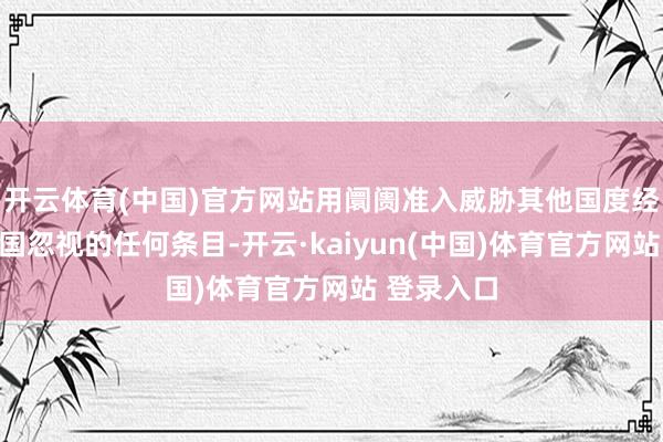 开云体育(中国)官方网站用阛阓准入威胁其他国度经受好意思国忽视的任何条目-开云·kaiyun(中国)体育官方网站 登录入口