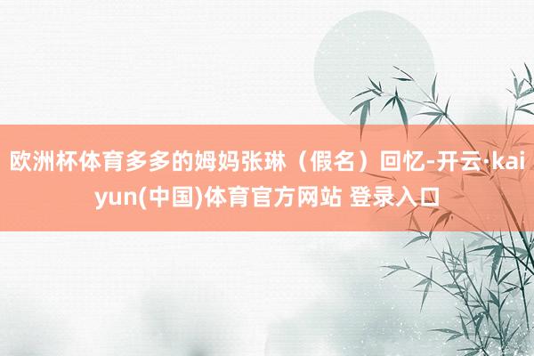 欧洲杯体育多多的姆妈张琳（假名）回忆-开云·kaiyun(中国)体育官方网站 登录入口