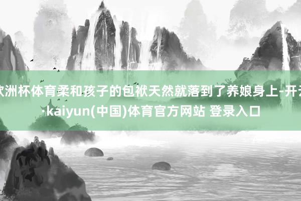 欧洲杯体育柔和孩子的包袱天然就落到了养娘身上-开云·kaiyun(中国)体育官方网站 登录入口