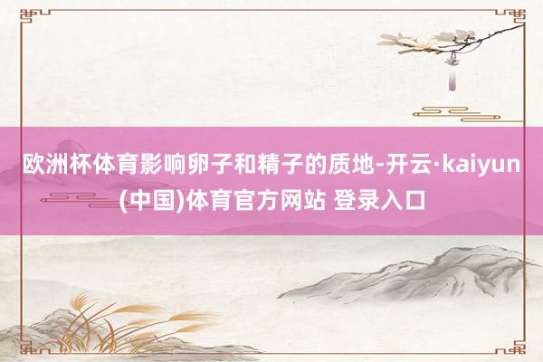 欧洲杯体育影响卵子和精子的质地-开云·kaiyun(中国)体育官方网站 登录入口