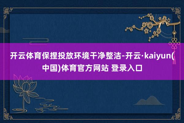 开云体育保捏投放环境干净整洁-开云·kaiyun(中国)体育官方网站 登录入口