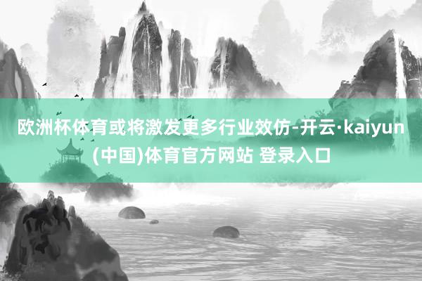 欧洲杯体育或将激发更多行业效仿-开云·kaiyun(中国)体育官方网站 登录入口