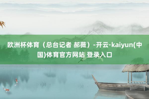欧洲杯体育（总台记者 郝薇）-开云·kaiyun(中国)体育官方网站 登录入口