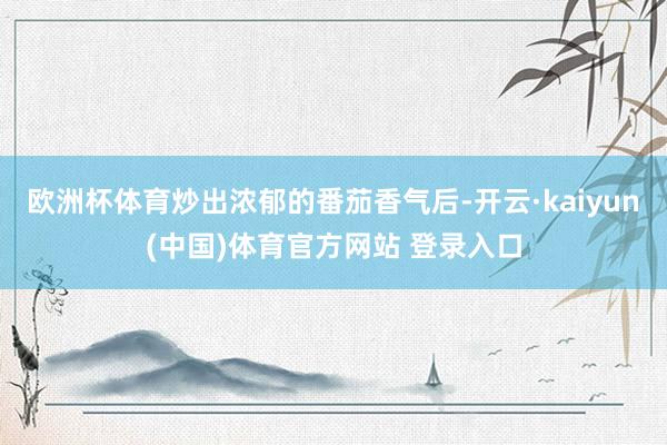 欧洲杯体育炒出浓郁的番茄香气后-开云·kaiyun(中国)体育官方网站 登录入口