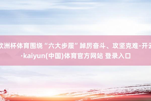 欧洲杯体育围绕“六大步履”踔厉奋斗、攻坚克难-开云·kaiyun(中国)体育官方网站 登录入口