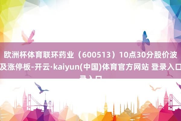 欧洲杯体育联环药业（600513）10点30分股价波及涨停板-开云·kaiyun(中国)体育官方网站 登录入口