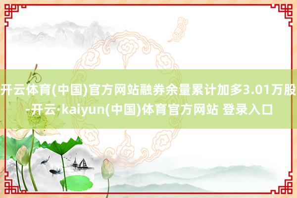 开云体育(中国)官方网站融券余量累计加多3.01万股-开云·kaiyun(中国)体育官方网站 登录入口