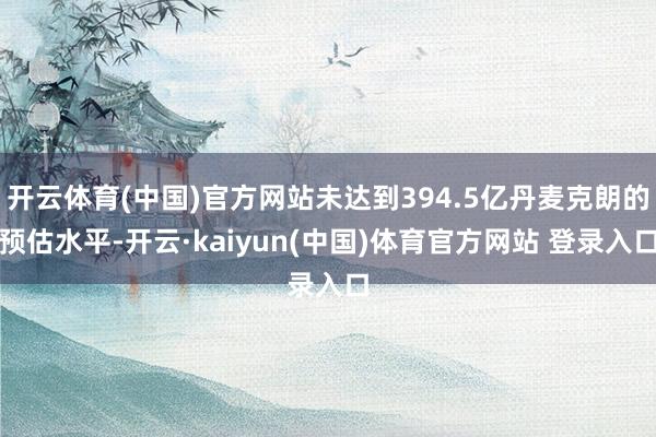 开云体育(中国)官方网站未达到394.5亿丹麦克朗的预估水平-开云·kaiyun(中国)体育官方网站 登录入口