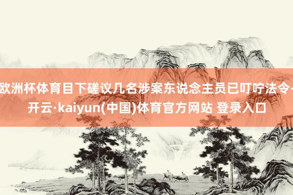 欧洲杯体育目下磋议几名涉案东说念主员已叮咛法令-开云·kaiyun(中国)体育官方网站 登录入口
