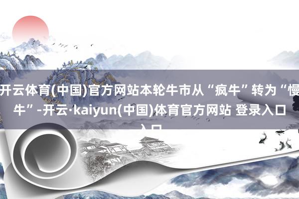 开云体育(中国)官方网站本轮牛市从“疯牛”转为“慢牛”-开云·kaiyun(中国)体育官方网站 登录入口