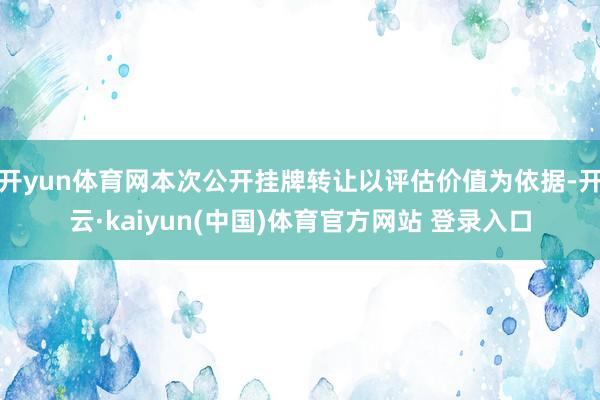 开yun体育网本次公开挂牌转让以评估价值为依据-开云·kaiyun(中国)体育官方网站 登录入口
