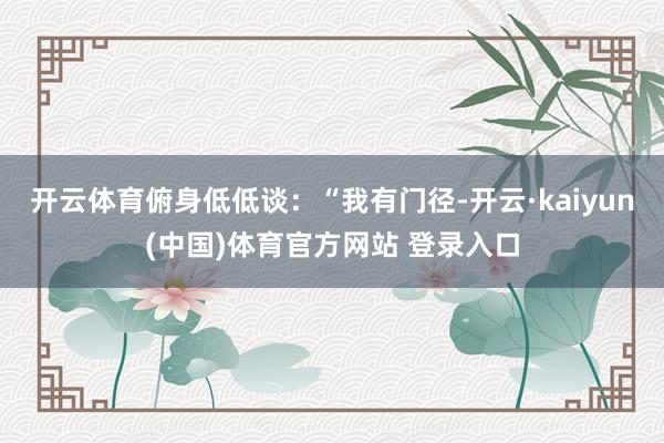 开云体育俯身低低谈：“我有门径-开云·kaiyun(中国)体育官方网站 登录入口