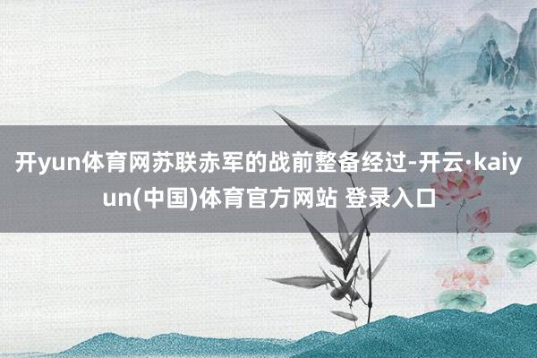 开yun体育网苏联赤军的战前整备经过-开云·kaiyun(中国)体育官方网站 登录入口