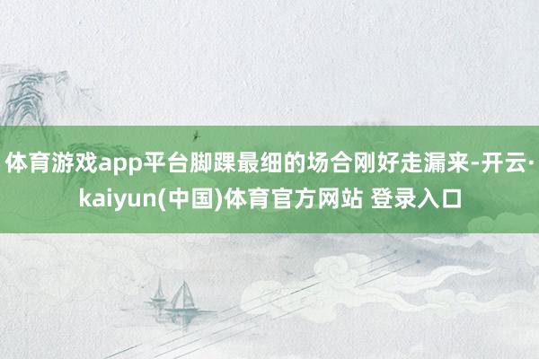 体育游戏app平台脚踝最细的场合刚好走漏来-开云·kaiyun(中国)体育官方网站 登录入口