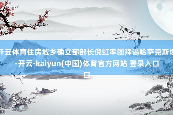 开云体育住房城乡确立部部长倪虹率团拜谒哈萨克斯坦-开云·kaiyun(中国)体育官方网站 登录入口