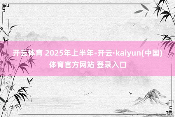 开云体育 　　2025年上半年-开云·kaiyun(中国)体育官方网站 登录入口