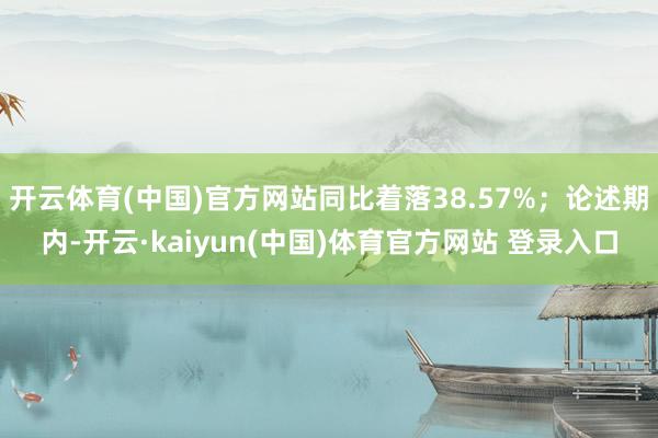 开云体育(中国)官方网站同比着落38.57%；论述期内-开云·kaiyun(中国)体育官方网站 登录入口