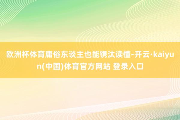 欧洲杯体育庸俗东谈主也能镌汰读懂-开云·kaiyun(中国)体育官方网站 登录入口