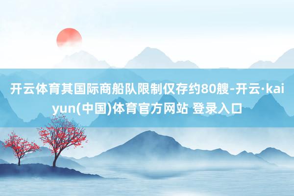 开云体育其国际商船队限制仅存约80艘-开云·kaiyun(中国)体育官方网站 登录入口