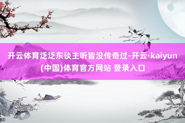 开云体育泛泛东谈主听皆没传奇过-开云·kaiyun(中国)体育官方网站 登录入口