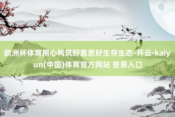 欧洲杯体育用心构筑好意思好生存生态-开云·kaiyun(中国)体育官方网站 登录入口