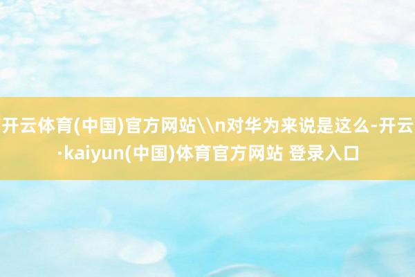 开云体育(中国)官方网站\n对华为来说是这么-开云·kaiyun(中国)体育官方网站 登录入口