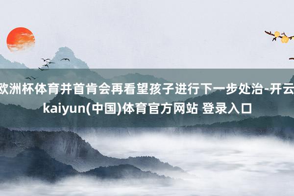 欧洲杯体育并首肯会再看望孩子进行下一步处治-开云·kaiyun(中国)体育官方网站 登录入口