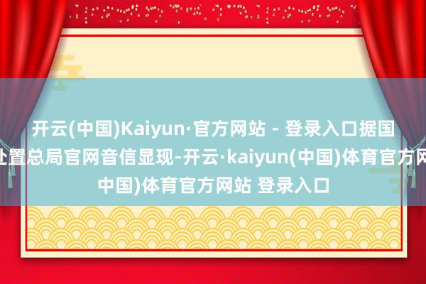 开云(中国)Kaiyun·官方网站 - 登录入口据国度金融监督处置总局官网音信显现-开云·kaiyun(中国)体育官方网站 登录入口